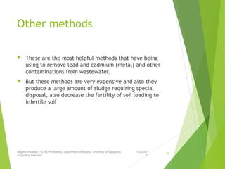 Other methods
 These are the most helpful methods that have being
using to remove lead and cadmium (metal) and other
contaminations from wastewater.
 But these methods are very expensive and also they
produce a large amount of sludge requiring special
disposal, also decrease the fertility of soil leading to
infertile soil
1/24/201
7
Mujahid Hussain (12) M.Phil Botany, Department of Botany, Unversity of Sargodha,
Sargodha, Pakistan
15
 