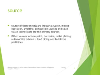 source
 source of these metals are industrial waste, mining
operation, smelting, combustion sources and solid
waste incinerators are the primary sources.
 Other sources include paint, batteries, metal plating,
automobiles exhausts, lead piping and fertilizers
pesticides
1/24/201
7
Mujahid Hussain (12) M.Phil Botany, Department of Botany, Unversity of Sargodha,
Sargodha, Pakistan
18
 