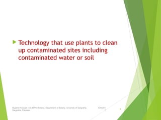  Technology that use plants to clean
up contaminated sites including
contaminated water or soil
1/24/201
7
Mujahid Hussain (12) M.Phil Botany, Department of Botany, Unversity of Sargodha,
Sargodha, Pakistan
4
 