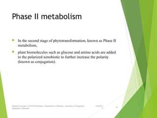 Phase II metabolism
 In the second stage of phytotransformation, known as Phase II
metabolism,
 plant biomolecules such as glucose and amino acids are added
to the polarized xenobiotic to further increase the polarity
(known as conjugation).
1/24/201
7
Mujahid Hussain (12) M.Phil Botany, Department of Botany, Unversity of Sargodha,
Sargodha, Pakistan
46
 