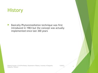 History
 Basically Phytoremediation technique was first
introduced in 1983 but the concept was actually
implemented since last 300 years
1/24/201
7
Mujahid Hussain (12) M.Phil Botany, Department of Botany, Unversity of Sargodha,
Sargodha, Pakistan
6
 
