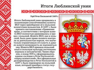 Итоги Люблинской унии проявились в
полонизации (ополячивании) шляхты
ВКЛ через приобщение её к польским
шляхетским вольностям. В 1697 г. было
принято постановление «Уравнение
прав», в соответствии с которым шлях-
та ВКЛ полностью уравнивалась в пра-
вах с польской. Шляхте ВКЛ, как и поль-
ской, было дано право полного контро-
ля за деятельностью короля, что значи-
тельно ограничивало его власть и дава-
ло шляхте возможность не подчиняться
ему. Шляхта ВКЛ приняла польский
язык и польскую культуру постепенно
перешла в католичество. Таким обра-
зом, к концу XVII в. сформировалось
единое сословие в Речи Посполитой -
«народ шляхетский». Все официальное
делопроизводство в Речи Посполитой в
1697 г, было переведено на польский
язык, который приобрел статус госу-
дарственного.
Итоги Люблинской унии
Герб Речи Посполитой 1669 г.
 
