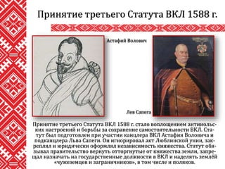 Принятие третьего Статута ВКЛ 1588 г. стало воплощением антииольс-
ких настроений и борьбы за сохранение самостоятельности ВКЛ. Ста-
тут был подготовлен при участии канцлера ВКЛ Астафия Воловича и
подканцлера Льва Сапеги. Он игнорировал акт Люблинской унии, зак-
реплял и юридически оформлял независимость княжества. Статут обя-
зывал правительство вернуть отторгнутые от княжества земли, запре-
щал назначать на государственные должности в ВКЛ и наделять землёй
«чужеземцев и заграничников», в том числе и поляков.
Принятие третьего Статута ВКЛ 1588 г.
Астафий Волович
Лев Сапега
 