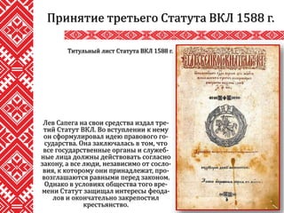 Лев Сапега на свои средства издал тре-
тий Статут ВКЛ. Во вступлении к нему
он сформулировал идею правового го-
сударства. Она заключалась в том, что
все государственные органы и служеб-
ные лица должны действовать согласно
закону, а все люди, независимо от сосло-
вия, к которому они принадлежат, про-
возглашаются равными перед законом.
Однако в условиях общества того вре-
мени Статут защищал интересы феода-
лов и окончательно закрепостил
крестьянство.
Принятие третьего Статута ВКЛ 1588 г.
Титульный лист Статута ВКЛ 1588 г.
 