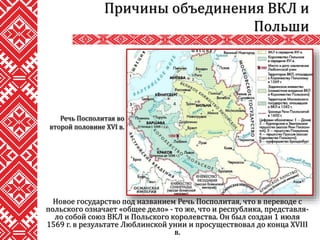 Новое государство под названием Речь Посполитая, что в переводе с
польского означает «общее дело» - то же, что и республика, представля-
ло собой союз ВКЛ и Польского королевства. Он был создан 1 июля
1569 г. в результате Люблинской унии и просуществовал до конца XVIII
в.
Причины объединения ВКЛ и
Польши
Речь Посполитая во
второй половине XVI в.
 