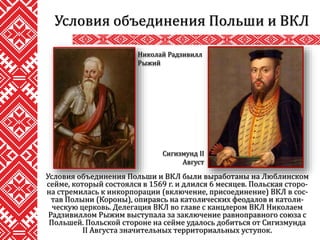 Условия объединения Польши и ВКЛ были выработаны на Люблинском
сейме, который состоялся в 1569 г. и длился 6 месяцев. Польская сторо-
на стремилась к инкорпорации (включение, присоединение) ВКЛ в сос-
тав Полыни (Короны), опираясь на католических феодалов и католи-
ческую церковь. Делегация ВКЛ во главе с канцлером ВКЛ Николаем
Радзивиллом Рыжим выступала за заключение равноправного союза с
Польшей. Польской стороне на сейме удалось добиться от Сигизмунда
II Августа значительных территориальных уступок.
Условия объединения Польши и ВКЛ
Николай Радзивилл
Рыжий
Сигизмунд II
Август
 