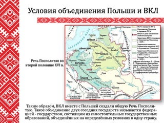Таким образом, ВКЛ вместе с Польшей создали общую Речь Посполи-
тую. Такое объединение двух соседних государств называется федера-
цией - государством, состоящим из самостоятельных государственных
образований, объединённых на определённых условиях в одну страну.
Условия объединения Польши и ВКЛ
Речь Посполитая во
второй половине XVI в.
 