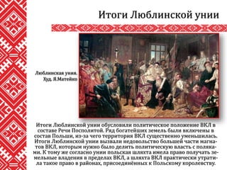 Итоги Люблинской унии обусловили политическое положение ВКЛ в
составе Речи Посполитой. Ряд богатейших земель были включены в
состав Польши, из-за чего территория ВКЛ существенно уменьшилась.
Итоги Люблинской унии вызвали недовольство большей части магна-
тов ВКЛ, которым нужно было делить политическую власть с поляка-
ми. К тому же согласно унии польская шляхта имела право получать зе-
мельные владения в пределах ВКЛ, а шляхта ВКЛ практически утрати-
ла такое право в районах, присоединённых к Польскому королевству.
Итоги Люблинской унии
Люблинская уния.
Худ. Я.Матейко
 
