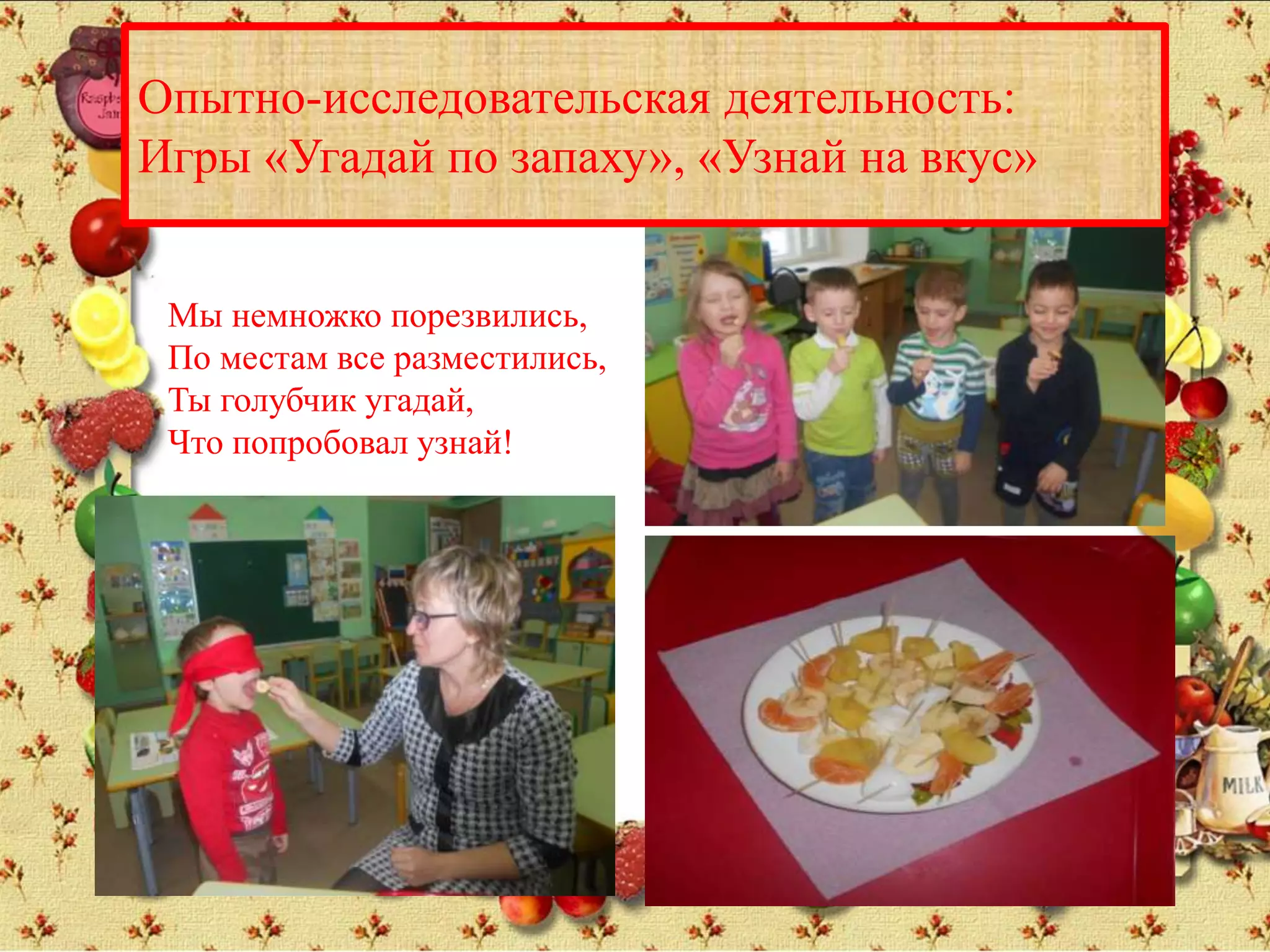 Опытно-исследовательская деятельность:
Игры «Угадай по запаху», «Узнай на вкус»
Мы немножко порезвились,
По местам все разместились,
Ты голубчик угадай,
Что попробовал узнай!
 