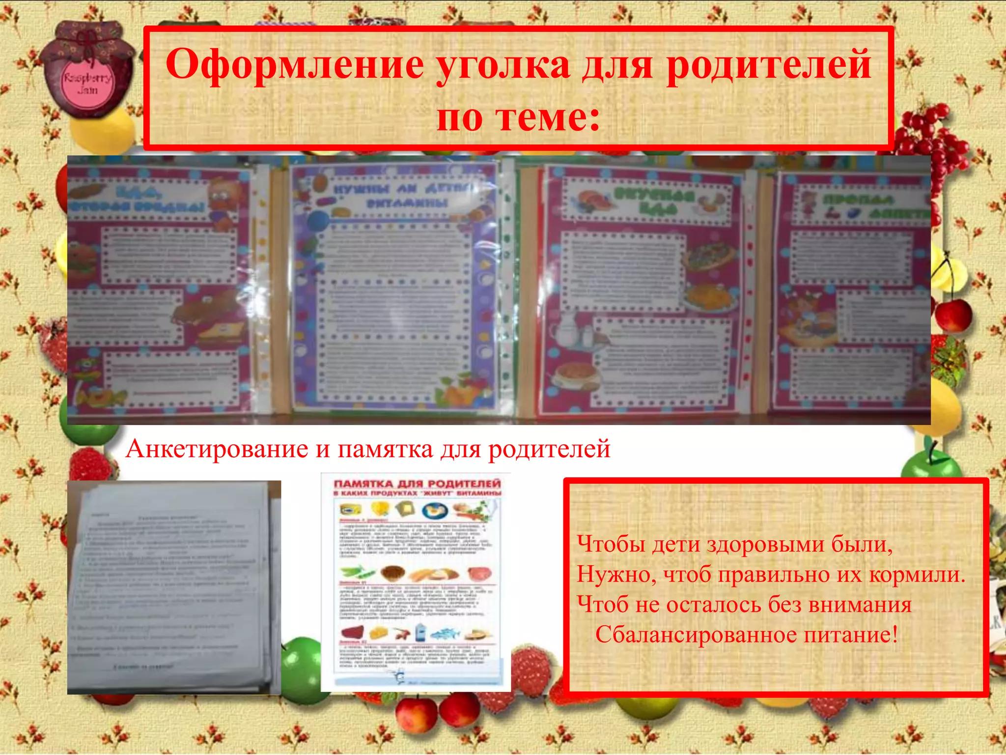 Оформление уголка для родителей
по теме:
Анкетирование и памятка для родителей
Чтобы дети здоровыми были,
Нужно, чтоб правильно их кормили.
Чтоб не осталось без внимания
Сбалансированное питание!
 