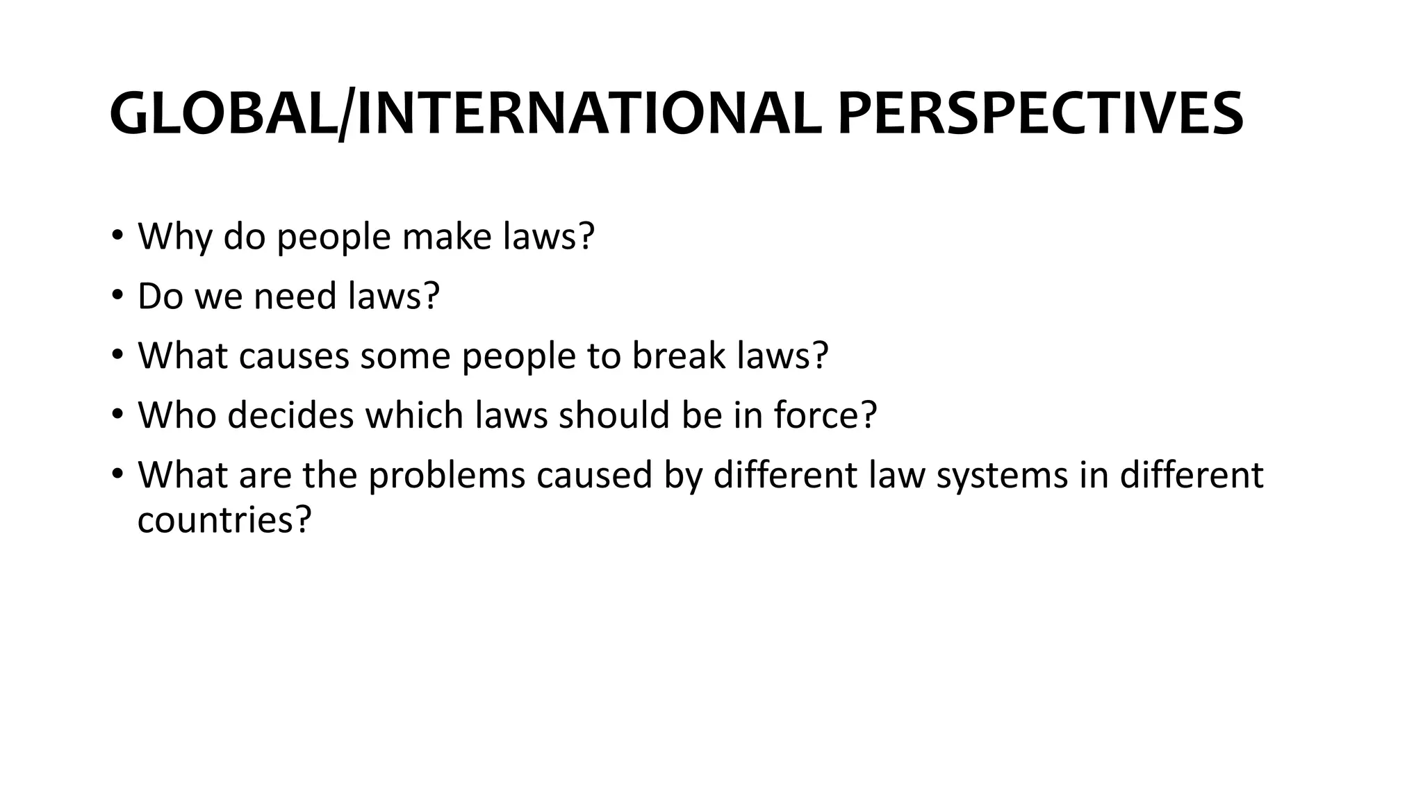 GLOBAL/INTERNATIONAL PERSPECTIVES
• Why do people make laws?
• Do we need laws?
• What causes some people to break laws?
• Who decides which laws should be in force?
• What are the problems caused by different law systems in different
countries?
 