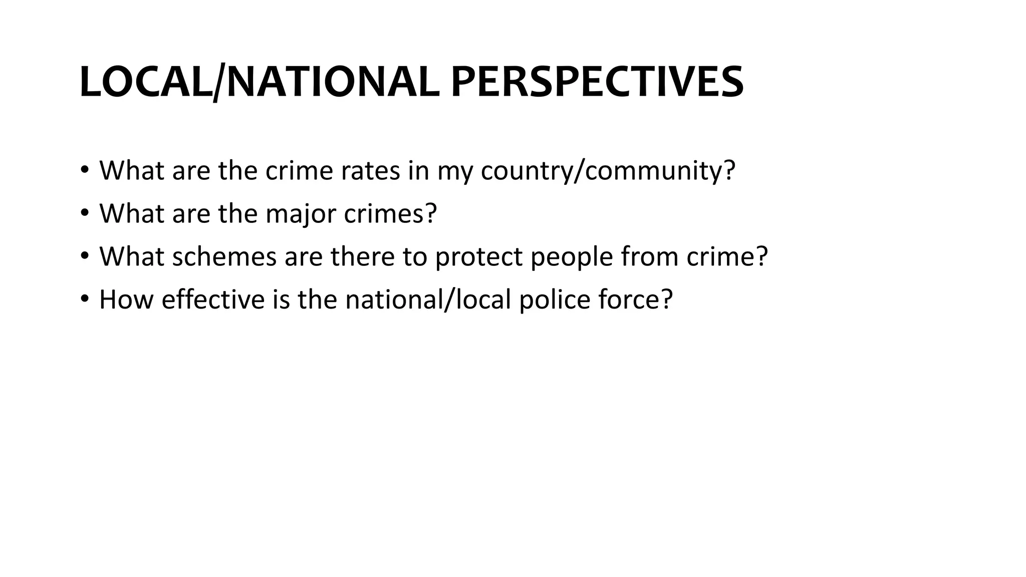 LOCAL/NATIONAL PERSPECTIVES
• What are the crime rates in my country/community?
• What are the major crimes?
• What schemes are there to protect people from crime?
• How effective is the national/local police force?
 