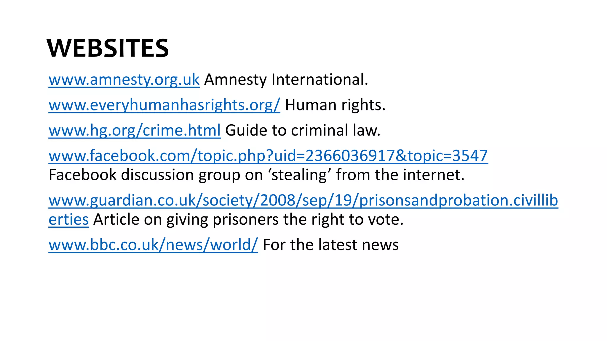 WEBSITES
www.amnesty.org.uk Amnesty International.
www.everyhumanhasrights.org/ Human rights.
www.hg.org/crime.html Guide to criminal law.
www.facebook.com/topic.php?uid=2366036917&topic=3547
Facebook discussion group on ‘stealing’ from the internet.
www.guardian.co.uk/society/2008/sep/19/prisonsandprobation.civillib
erties Article on giving prisoners the right to vote.
www.bbc.co.uk/news/world/ For the latest news
 