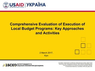 Comprehensive Evaluation of Execution of
Local Budget Programs: Key Approaches
and Activities
2 March 2017,
Kyiv
 
