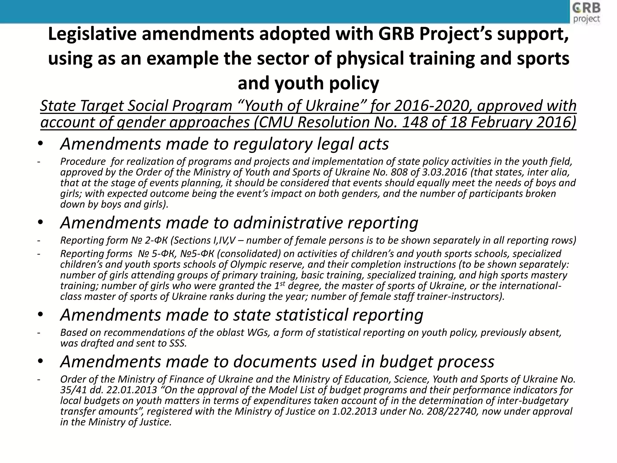 Legislative amendments adopted with GRB Project’s support,
using as an example the sector of physical training and sports
and youth policy
State Target Social Program “Youth of Ukraine” for 2016-2020, approved with
account of gender approaches (CMU Resolution No. 148 of 18 February 2016)
• Amendments made to regulatory legal acts
- Procedure for realization of programs and projects and implementation of state policy activities in the youth field,
approved by the Order of the Ministry of Youth and Sports of Ukraine No. 808 of 3.03.2016 (that states, inter alia,
that at the stage of events planning, it should be considered that events should equally meet the needs of boys and
girls; with expected outcome being the event’s impact on both genders, and the number of participants broken
down by boys and girls).
• Amendments made to administrative reporting
- Reporting form № 2-ФК (Sections I,IV,V – number of female persons is to be shown separately in all reporting rows)
- Reporting forms № 5-ФК, №5-ФК (consolidated) on activities of children’s and youth sports schools, specialized
children’s and youth sports schools of Olympic reserve, and their completion instructions (to be shown separately:
number of girls attending groups of primary training, basic training, specialized training, and high sports mastery
training; number of girls who were granted the 1st degree, the master of sports of Ukraine, or the international-
class master of sports of Ukraine ranks during the year; number of female staff trainer-instructors).
• Amendments made to state statistical reporting
- Based on recommendations of the oblast WGs, a form of statistical reporting on youth policy, previously absent,
was drafted and sent to SSS.
• Amendments made to documents used in budget process
- Order of the Ministry of Finance of Ukraine and the Ministry of Education, Science, Youth and Sports of Ukraine No.
35/41 dd. 22.01.2013 “On the approval of the Model List of budget programs and their performance indicators for
local budgets on youth matters in terms of expenditures taken account of in the determination of inter-budgetary
transfer amounts”, registered with the Ministry of Justice on 1.02.2013 under No. 208/22740, now under approval
in the Ministry of Justice.
 