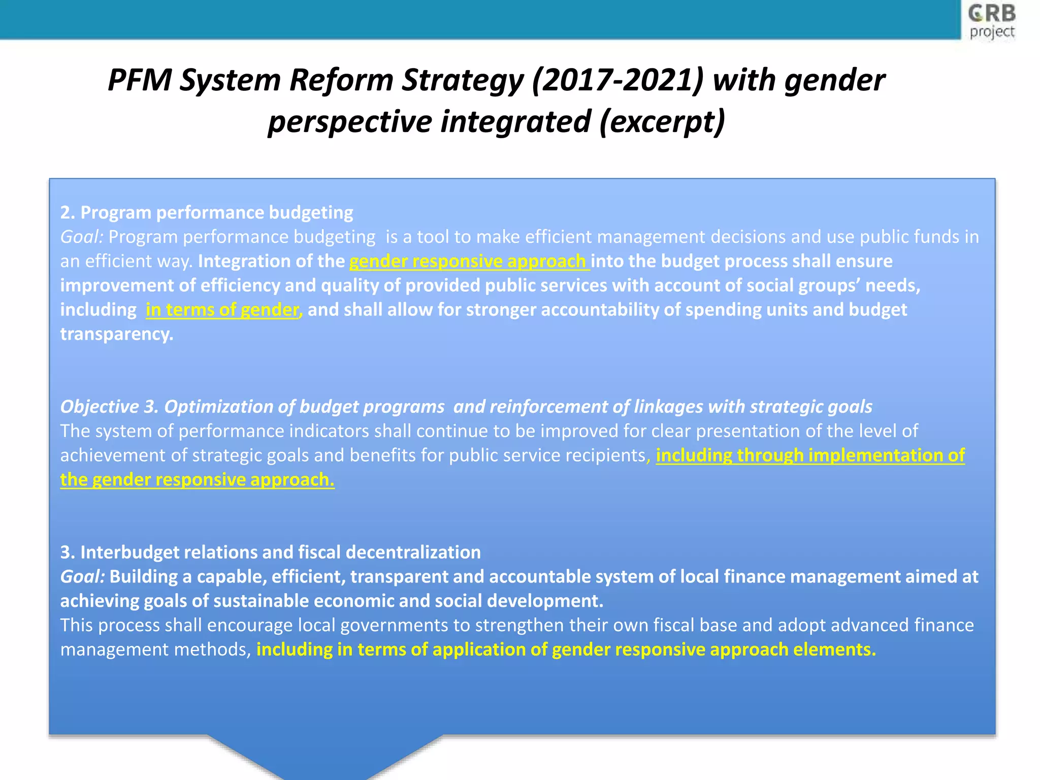PFM System Reform Strategy (2017-2021) with gender
perspective integrated (excerpt)
2. Program performance budgeting
Goal: Program performance budgeting is a tool to make efficient management decisions and use public funds in
an efficient way. Integration of the gender responsive approach into the budget process shall ensure
improvement of efficiency and quality of provided public services with account of social groups’ needs,
including in terms of gender, and shall allow for stronger accountability of spending units and budget
transparency.
Objective 3. Optimization of budget programs and reinforcement of linkages with strategic goals
The system of performance indicators shall continue to be improved for clear presentation of the level of
achievement of strategic goals and benefits for public service recipients, including through implementation of
the gender responsive approach.
3. Interbudget relations and fiscal decentralization
Goal: Building a capable, efficient, transparent and accountable system of local finance management aimed at
achieving goals of sustainable economic and social development.
This process shall encourage local governments to strengthen their own fiscal base and adopt advanced finance
management methods, including in terms of application of gender responsive approach elements.
 