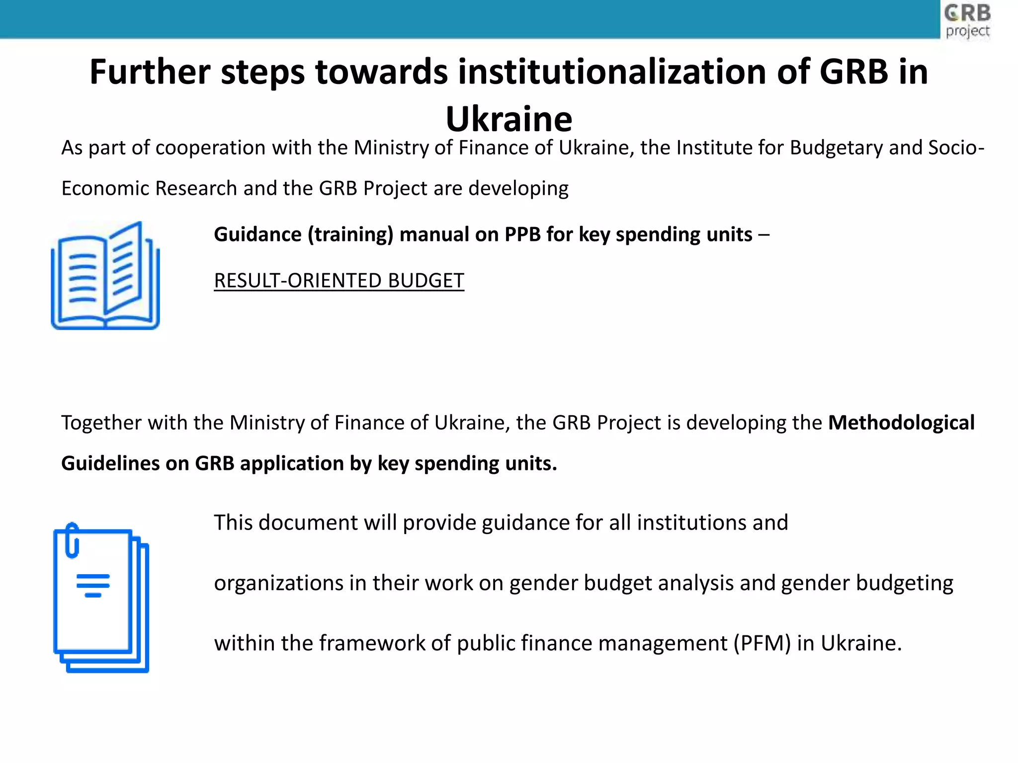 Further steps towards institutionalization of GRB in
Ukraine
As part of cooperation with the Ministry of Finance of Ukraine, the Institute for Budgetary and Socio-
Economic Research and the GRB Project are developing
Guidance (training) manual on PPB for key spending units –
RESULT-ORIENTED BUDGET
Together with the Ministry of Finance of Ukraine, the GRB Project is developing the Methodological
Guidelines on GRB application by key spending units.
This document will provide guidance for all institutions and
organizations in their work on gender budget analysis and gender budgeting
within the framework of public finance management (PFM) in Ukraine.
 