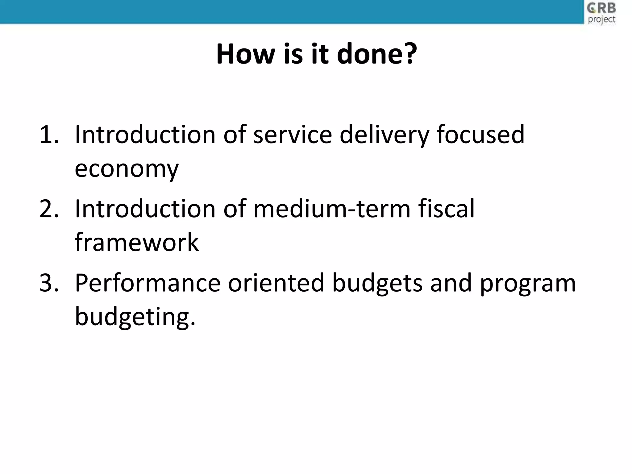 How is it done?
1. Introduction of service delivery focused
economy
2. Introduction of medium-term fiscal
framework
3. Performance oriented budgets and program
budgeting.
 