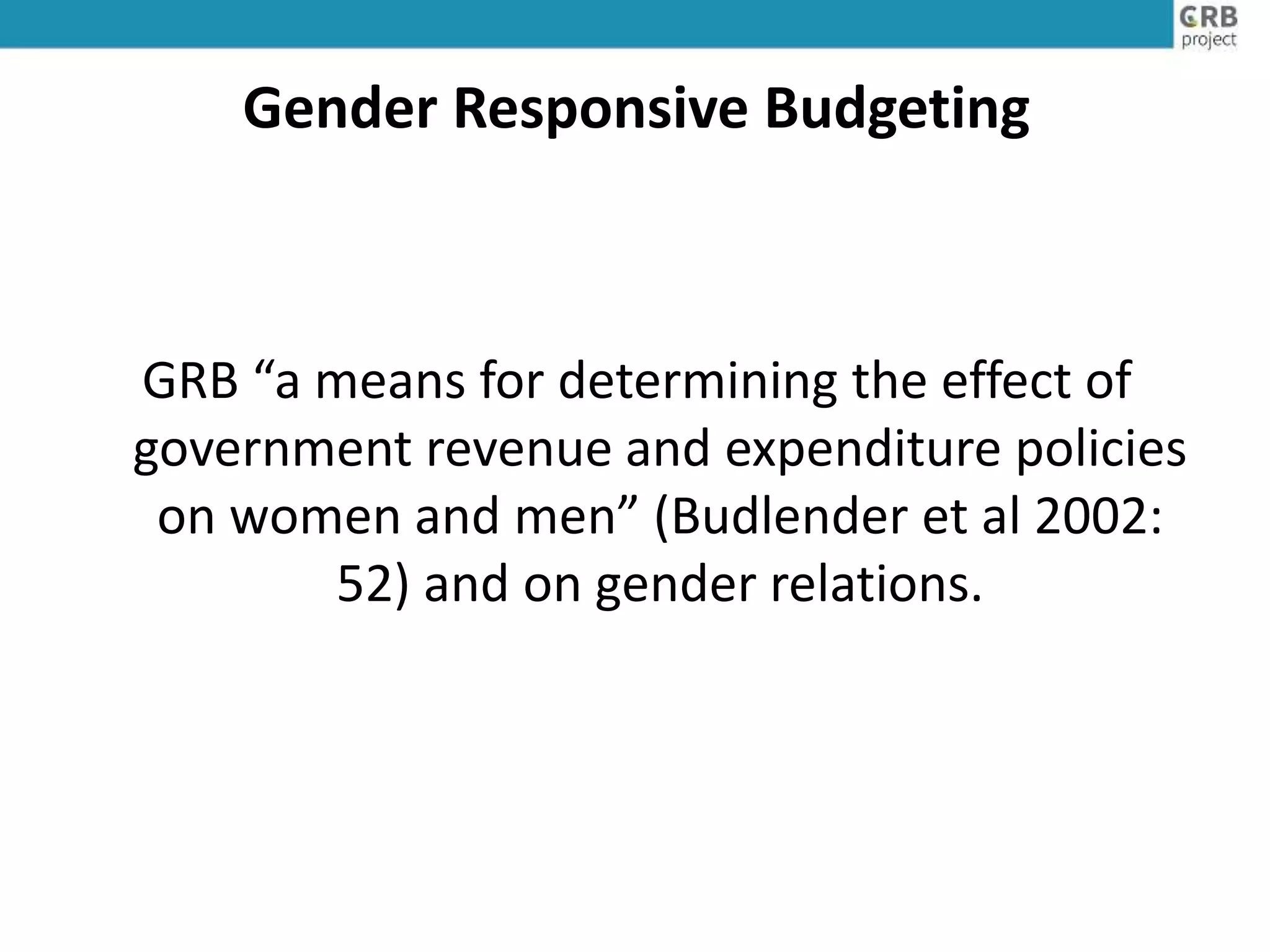 Gender Responsive Budgeting
GRB “a means for determining the effect of
government revenue and expenditure policies
on women and men” (Budlender et al 2002:
52) and on gender relations.
 