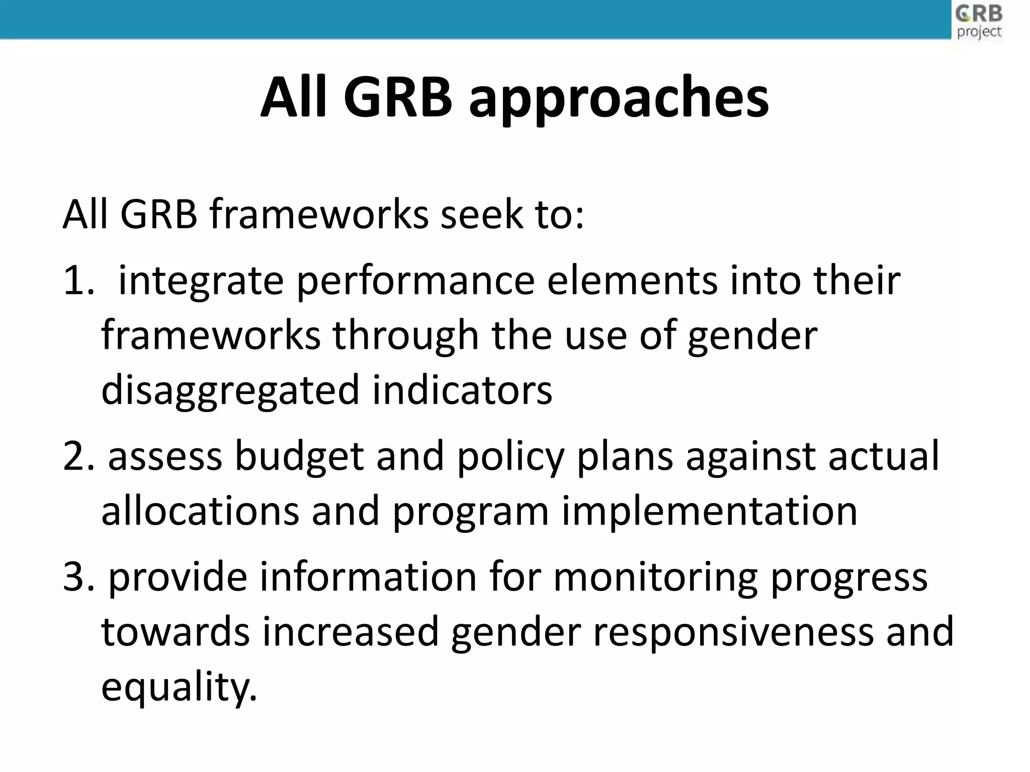 All GRB approaches
All GRB frameworks seek to:
1. integrate performance elements into their
frameworks through the use of gender
disaggregated indicators
2. assess budget and policy plans against actual
allocations and program implementation
3. provide information for monitoring progress
towards increased gender responsiveness and
equality.
 