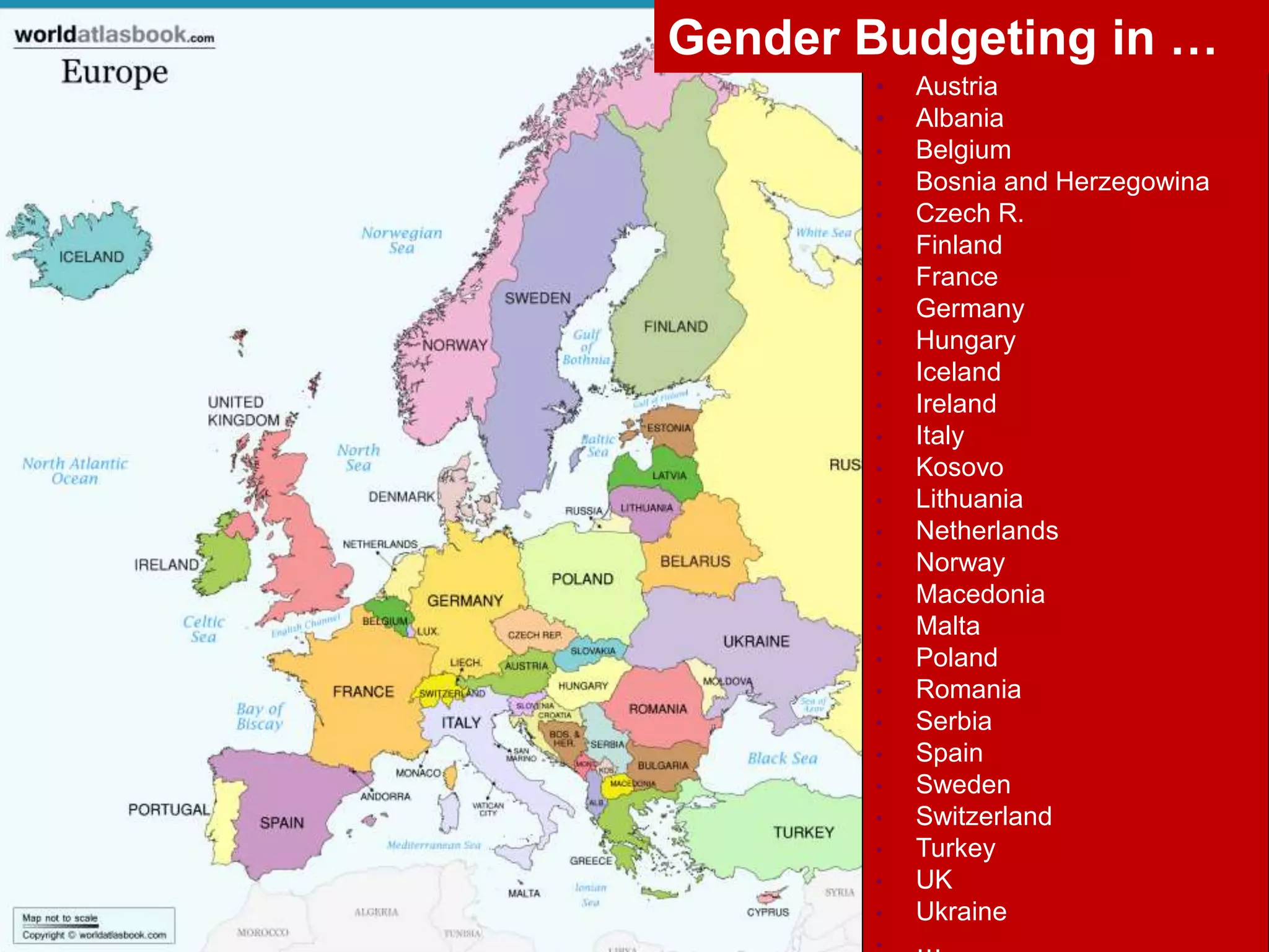 • Austria
• Albania
• Belgium
• Bosnia and Herzegowina
• Czech R.
• Finland
• France
• Germany
• Hungary
• Iceland
• Ireland
• Italy
• Kosovo
• Lithuania
• Netherlands
• Norway
• Macedonia
• Malta
• Poland
• Romania
• Serbia
• Spain
• Sweden
• Switzerland
• Turkey
• UK
• Ukraine
• …
Gender Budgeting in …
 
