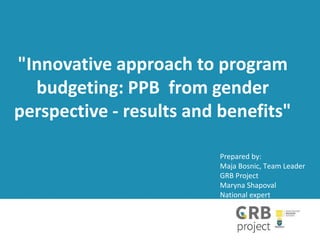 "Innovative approach to program
budgeting: PPB from gender
perspective - results and benefits"
Prepared by:
Maja Bosnic, Тeam Leader
GRB Project
Maryna Shapoval
National expert
 