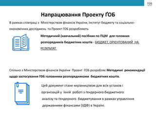 Напрацювання Проекту ҐОБ
В рамках співпраці з Міністерством фінансів України, Інститут бюджету та соціально-
економічних досліджень та Проект ГОБ розробляють
Методичний (навчальний) посібник по ПЦМ для головних
розпорядників бюджетних коштів - БЮДЖЕТ, ОРІЄНТОВАНИЙ НА
РЕЗУЛЬТАТ.
Спільно з Міністерством фінансів України Проект ГОБ розробляє Методичні рекомендації
щодо застосування ГОБ головними розпорядниками бюджетних коштів.
Цей документ стане керівництвом для всіх установ і
організацій у їхній роботі з ґендерного бюджетного
аналізу та ґендерного бюджетування в рамках управління
державними фінансами (УДФ) в Україні.
 