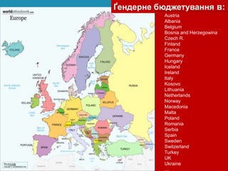 Ґендерне бюджетування в:
• Austria
• Albania
• Belgium
• Bosnia and Herzegowina
• Czech R.
• Finland
• France
• Germany
• Hungary
• Iceland
• Ireland
• Italy
• Kosovo
• Lithuania
• Netherlands
• Norway
• Macedonia
• Malta
• Poland
• Romania
• Serbia
• Spain
• Sweden
• Switzerland
• Turkey
• UK
• Ukraine
• …
 