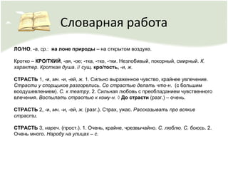 Словарная работа
ЛО/НО, -а, ср.: на лоне природы – на открытом воздухе.
Кротко – КРО/ТКИЙ, -ая, -ое; -тка, -тко, -тки. Незлобивый, покорный, смирный. К.
характер. Кроткая душа. // сущ. кро/тость, -и, ж.
СТРАСТЬ 1, -и, мн. -и, -ей, ж. 1. Сильно выраженное чувство, крайнее увлечение.
Страсти у спорщиков разгорелись. Со страстью делать что-н. (с большим
воодушевлением). С. к театру. 2. Сильная любовь с преобладанием чувственного
влечения. Воспылать страстью к кому-н. ◊ До страсти (разг.) – очень.
СТРАСТЬ 2, -и, мн. -и, -ей, ж. (разг.). Страх, ужас. Рассказывать про всякие
страсти.
СТРАСТЬ 3, нареч. (прост.). 1. Очень, крайне, чрезвычайно. С. люблю. С. боюсь. 2.
Очень много. Народу на улицах – с.
 