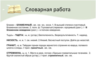 Словарная работа
Блажен – БЛАЖЕ/ННЫЙ, -ая, -ое; -ен, -енна. 1. В высшей степени счастливый.
Блаженное состояние. 2. полн. ф. Глуповатый (первонач. юродивый) (разг.). ◊ В
блаженном неведении (разг.) – в полном неведении.
Тщусь – ТЩЕТА/, -ы, ж. (устар.) Бесполезность, безрезультативность. Т. надежд.
НИ/ЗОСТЬ, -и, ж. 1. см. низкий. 2.Низкий, бесчестный поступок. Дойти до низостей.
ГРАНИ/Т, -а, м. Твёрдая горная порода зернистого строения из кварца, полевого
шпата и слюды. // прил. грани/тный, -ая, -ое.
СТРЕМНИ/НА, -ы, ж. 1. Место в реке, потоке с бурным стремительным течением. 2.
Крутой скалистый обрыв (устар.). // прил. стремни/нный, -ая, -ое.
 
