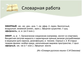 Словарная работа
ЭФИ/РНЫЙ, -ая, -ое; -рен, -рна. 1. см. эфир. 2. перен. Бесплотный,
воздушный, неземной (книжн., ирон.). Эфирное существо. // сущ.
эфи/рность, -и, ж. (ко 2 знач.).
ЭФИ/Р, -а, м. 1. Органическое соединение (например, кислот со спиртами),
бесцветная летучая жидкость с характерным пряным запахом употребляемая
в медицине (для наркоза, дезинфекции), в технике. Серный э. 2. В старых
теориях физики: особая среда, наполняющая мировое пространство. // прил.
эфи/рный, -ая, -ое (к 1 знач.). Эфирные масла.
(Из «Словаря русского языка» С.И.Ожегова)
 