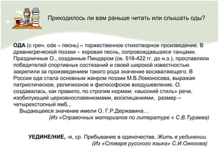 ОДА (с греч. оde – песнь) – торжественное стихотворное произведение. В
древнегреческой поэзии – хоровая песнь, сопровождавшаяся танцами.
Праздничные О., созданные Пиндаром (ок. 518-422 гг. до н.э.), прославляли
победителей спортивных состязаний и своей широкой известностью
закрепили за произведением такого рода значение восхваляющего. В
России ода стала основным жанром поэзии М.В.Ломоносова, выражая
патриотическое, религиозное и философское воодушевление. О.
создавалась, как правило, по строгим нормам: «высокий стиль» речи,
изобилующий церковнославянизмами, восклицаниями, размер –
четырехстопный ямб...
Выдающееся значение имели О. Г.Р.Державина…
(Из «Справочных материалов по литературе « С.В.Тураева)
УЕДИНЕ/НИЕ, -я, ср. Пребывание в одиночестве. Жить в уединении.
(Из «Словаря русского языка» С.И.Ожегова)
Приходилось ли вам раньше читать или слышать оды?
 