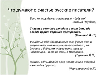 Что думают о счастье русские писатели?
Если хочешь быть счастливым - будь им!
(Козьма Прутков)
Счастье охотнее заходит в тот дом, где
всегда царит хорошее настроение.
(Толстой Л. Н.)
У счастья нет завтрашнего дня, у него нет и
вчерашнего, оно не помнит прошедшего, не
думает о будущем, у него есть только
настоящее, - и то не день, а мгновение.
(Тургенев И.С.)
В жизни есть только одно несомненное счастье
- жить для другого.
(Чернышевский Н.Г.)
 