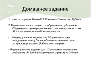 Домашнее задание
1. Читать по ролям басню И.А.Крылова «Свинья под Дубом».
2. Нарисовать иллюстрацию с изображением дуба из оды
«Уединение», пример крыловского описания должен стать
образцом точности и наблюдательности.
- Индивидуальное задание для 1-2 учащихся: дать
определение жанру басни; объяснить значения слов:
сатира, юмор, ирония. (Работа со словарем.)
- Индивидуальное задание для 1-2 учащихся: подготовить
сообщение об Эзопе (историческая справка) на 3-5 мин.
 