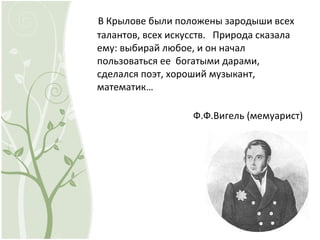 В Крылове были положены зародыши всех
талантов, всех искусств. Природа сказала
ему: выбирай любое, и он начал
пользоваться ее богатыми дарами,
сделался поэт, хороший музыкант,
математик…
Ф.Ф.Вигель (мемуарист)
 