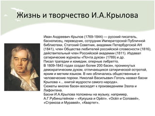Жизнь и творчество И.А.Крылова
Иван Андреевич Крылов (1769-1844) — русский писатель,
баснописец, переводчик, сотрудник Императорской Публичной
библиотеки, Статский Советник, академик Петербургской АН
(1841), член Общества любителей российской словесности (1816),
действительный член Российской академии (1811). Издавал
сатирические журналы «Почта духов» (1789) и др.
Писал трагедии и комедии, оперные либретто.
В 1809-1843 годах создал более 200 басен, проникнутых
демократическим духом, отличающихся сатирической остротой,
ярким и метким языком. В них обличались общественные и
человеческие пороки. Николай Васильевич Гоголь назвал басни
Крылова «... книгой мудрости самого народа».
Сюжеты многих басен восходят к произведениям Эзопа и
Лафонтена.
Басни И.А.Крылова положены на музыку, например,
А.Г.Рубинштейном – «Кукушка и Орёл». «Осёл и Соловей»,
«Стрекоза и Муравей», «Квартет».
 