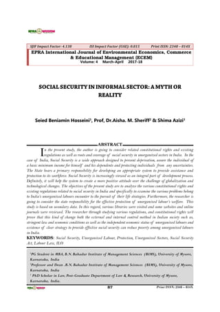 87 Print ISSN: 2348 – 814X
SJIF Impact Factor: 4.138 ISI Impact Factor (UAE): 0.815 Print ISSN: 2348 – 814X
EPRA International Journal of Environmental Economics, Commerce
& Educational Management (ECEM)
Volume: 4 March-April 2017-18
SOCIAL SECURITYIN INFORMALSECTOR: AMYTH OR
REALITY
Seied Beniamin Hosseini1
, Prof, Dr.Aisha. M. Sheriff2
& Shima Azizi3
1
PG Student in MBA, B.N. Bahadur Institute of Management Sciences (BIMS), University of Mysore,
Karnataka, India
2
Professor and Dean .B.N. Bahadur Institute of Management Sciences (BIMS), University of Mysore,
Karnataka, India
3
PhD Scholar in Law, Post-Graduate Department of Law & Research, University of Mysore,
Karnataka, India.
.
ABSTRACT
In the present study, the author is going to consider related constitutional rights and existing
regulations as well as roots and coverage of social security in unorganized sectors in India. In the
case of India, Social Security is a wide approach designed to prevent deprivation, assure the individual of
a basic minimum income for himself and his dependents and protecting individuals from any uncertainties.
The State bears a primary responsibility for developing an appropriate system to provide assistance and
protection to its workforce. Social Security is increasingly viewed as an integral part of development process.
Definitely, it will help the system to create a more positive attitude over the challenge of globalization and
technological changes. The objectives of the present study are to analyze the various constitutional rights and
existing regulations related to social security in India and specifically to examine the various problems belong
to India’s unorganized labours encounter to the pursuit of their life strategies. Furthermore, the researcher is
going to consider the state responsibility for the effective protection of unorganized labour’s welfare. This
study is based on secondary data. In this regard, various libraries were visited and some websites and online
journals were reviewed. The researcher through studying various regulations, and constitutional rights will
prove that this kind of change both the external and internal control method in Indian society such as,
stringent law and economic conditions as well as the independent economic status of unorganized labours and
existence of clear strategy to provide effective social security can reduce poverty among unorganized labours
in India.
KEYWORDS: Social Security, Unorganized Labour, Protection, Unorganized Sectors, Social Security
Act, Labour Law, ILO
 