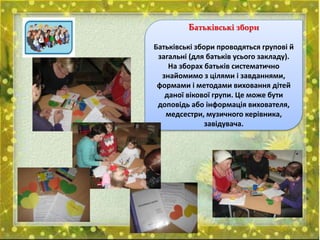 Батьківські збори
Батьківські збори проводяться групові й
загальні (для батьків усього закладу).
На зборах батьків систематично
знайомимо з цілями і завданнями,
формами і методами виховання дітей
даної вікової групи. Це може бути
доповідь або інформація вихователя,
медсестри, музичного керівника,
завідувача.
 