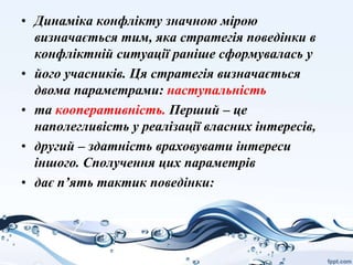 • Динаміка конфлікту значною мірою
визначається тим, яка стратегія поведінки в
конфліктній ситуації раніше сформувалась у
• його учасників. Ця стратегія визначається
двома параметрами: наступальність
• та кооперативність. Перший – це
наполегливість у реалізації власних інтересів,
• другий – здатність враховувати інтереси
іншого. Сполучення цих параметрів
• дає п’ять тактик поведінки:
 