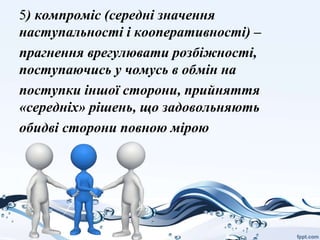5) компроміс (середні значення
наступальності і кооперативності) –
прагнення врегулювати розбіжності,
поступаючись у чомусь в обмін на
поступки іншої сторони, прийняття
«середніх» рішень, що задовольняють
обидві сторони повною мірою
 