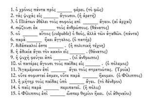 1. ὁ χρόνος πάντα πρὸς ______ φέρει. (τὸ φῶς)
2. τὰς ψυχὰς εἰς ______ ἄγουσιν. (ἡ ἀρετή)
3. ὁ Πλάτων ἐθέλει τοὺς σοφοὺς επὶ ______ ἄγειν. (αἱ ἀρχαί)
4. σῴζουσι ἐκ ______ τοὺς ἀνθρώπους. (θάνατος)
5. οὐ ______ αἴτιος (culpable) ὁ θεός, ἀλλὰ τῶν ἀγαθῶν. (πάντα)
6. παρὰ ______ ἥκει ἄγγελος. (ὁ πατήρ)
7. διδάσκαλοί ἐστε ______ . (ἡ πολιτικὴ τέχνη)
8. ἡ ἀδικία ἄγει τὸν κακὸν εἰς ______ . (θάνατος)
9. ἡ ψυχὴ φεύγει ἀπὸ ______ . (οἱ ἀνθρωποι)
10. οἱ πατέρες ἄγουσι τοὺς παῖδας εἰς ______ . (ὁ πόλεμος)
11. Ἀγαμέμνων ἐπὶ ______ ἄγει τοὺς στρατιώτας. (Τροία)
12. οὔτε σοφισταί ἐσμεν, οὔτε παρὰ ______ ἥκομεν. (ὁ Φίλιππος)
13. ἡ μήτηρ τοὺς παῖδας ὑπὸ ______ ἄγει. (τὸ δένδρον)
14. ὁ παῖς παρὰ ______ περιπατεῖ. (ἡ πόλις)
15. ὁ Φίλιππος ἐπὶ ______ ὥσπερ θηρίον ἥκει. (οἱ ἀθηναῖοι)
 