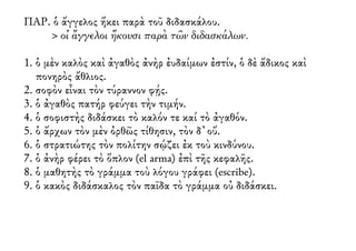 ΠΑΡ. ὁ ἄγγελος ἥκει παρὰ τοῦ διδασκάλου.
> οἱ ἄγγελοι ἥκουσι παρὰ τῶν διδασκάλων.
1. ὁ μὲν καλὸς καὶ ἀγαθὸς ἀνὴρ ἐυδαίμων ἐστίν, ὁ δὲ ἄδικος καὶ
πονηρὸς ἄθλιος.
2. σοφὸν εἶναι τὸν τύραννον φῄς.
3. ὁ ἀγαθὸς πατήρ φεύγει τὴν τιμήν.
4. ὁ σοφιστὴς διδάσκει τὸ καλόν τε καί τὸ ἀγαθόν.
5. ὁ ἄρχων τὸν μὲν ὀρθῶς τίθησιν, τὸν δ᾿ οὔ.
6. ὁ στρατιώτης τὸν πολίτην σῴζει ἐκ τοὺ κινδύνου.
7. ὁ ἀνὴρ φέρει τὸ ὅπλον (el arma) ἐπὶ τῆς κεφαλῆς.
8. ὁ μαθητὴς τὸ γράμμα τοὺ λόγου γράφει (escribe).
9. ὁ κακὸς διδάσκαλος τὸν παῖδα τὸ γράμμα οὐ διδάσκει.
 