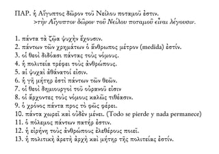 ΠΑΡ. ἡ Αἴγυπτος δῶρον τοῦ Νείλου ποταμοῦ ἐστιν.
>τὴν Αἴγυπτον δῶρον τοῦ Νείλου ποταμοῦ εἶναι λέγουσιν.
1. πάντα τὰ ζῷα ψυχὴν ἔχουσιν.
2. πάντων τῶν χρημάτων ὁ ἄνθρωπος μέτρον (medida) ἐστίν.
3. οἱ θεοὶ διδόασι πάντας τοὺς νόμους.
4. ἡ πολιτεία τρέφει τοὺς ἀνθρώπους.
5. αἱ ψυχαὶ ἀθάνατοί εἰσιν.
6. ἡ γῆ μήτηρ ἐστὶ πάντων τῶν θεῶν.
7. οἱ θεοὶ δημιουργοὶ τοῦ οὐρανοῦ εἰσιν
8. οἱ ἄρχοντες τοὺς νόμους καλῶς τιθέασιν.
9. ὁ χρόνος πάντα προς τὸ φῶς φέρει.
10. πάντα χωρεῖ καὶ οὐδὲν μένει. (Todo se pierde y nada permanece)
11. ὁ πόλεμος πάντων πατήρ ἐστιν.
12. ἡ εἰρήνη τοὺς ἀνθρώπους ἐλεθέρους ποιεῖ.
13. ἡ πολιτικὴ ἀρετὴ ἀρχὴ καὶ μήτηρ τῆς πολιτείας ἐστίν.
 