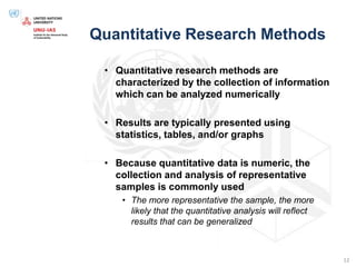Quantitative Research Methods
• Quantitative research methods are
characterized by the collection of information
which can be analyzed numerically
• Results are typically presented using
statistics, tables, and/or graphs
• Because quantitative data is numeric, the
collection and analysis of representative
samples is commonly used
• The more representative the sample, the more
likely that the quantitative analysis will reflect
results that can be generalized
12
 