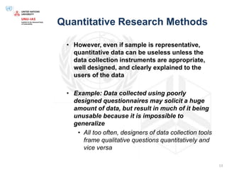 Quantitative Research Methods
• However, even if sample is representative,
quantitative data can be useless unless the
data collection instruments are appropriate,
well designed, and clearly explained to the
users of the data
• Example: Data collected using poorly
designed questionnaires may solicit a huge
amount of data, but result in much of it being
unusable because it is impossible to
generalize
• All too often, designers of data collection tools
frame qualitative questions quantitatively and
vice versa
13
 