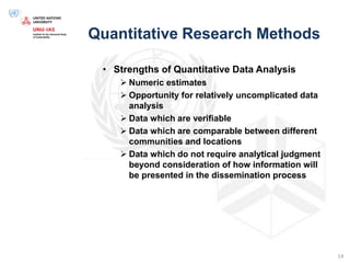 Quantitative Research Methods
• Strengths of Quantitative Data Analysis
 Numeric estimates
 Opportunity for relatively uncomplicated data
analysis
 Data which are verifiable
 Data which are comparable between different
communities and locations
 Data which do not require analytical judgment
beyond consideration of how information will
be presented in the dissemination process
14
 