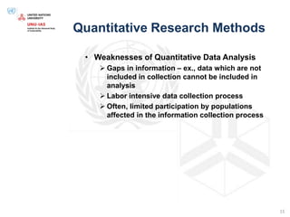 Quantitative Research Methods
• Weaknesses of Quantitative Data Analysis
 Gaps in information – ex., data which are not
included in collection cannot be included in
analysis
 Labor intensive data collection process
 Often, limited participation by populations
affected in the information collection process
15
 
