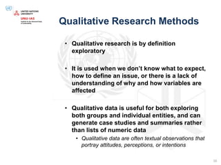 Qualitative Research Methods
• Qualitative research is by definition
exploratory
• It is used when we don’t know what to expect,
how to define an issue, or there is a lack of
understanding of why and how variables are
affected
• Qualitative data is useful for both exploring
both groups and individual entities, and can
generate case studies and summaries rather
than lists of numeric data
• Qualitative data are often textual observations that
portray attitudes, perceptions, or intentions
16
 