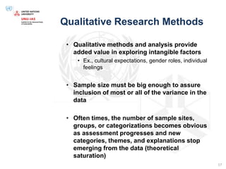 Qualitative Research Methods
• Qualitative methods and analysis provide
added value in exploring intangible factors
• Ex., cultural expectations, gender roles, individual
feelings
• Sample size must be big enough to assure
inclusion of most or all of the variance in the
data
• Often times, the number of sample sites,
groups, or categorizations becomes obvious
as assessment progresses and new
categories, themes, and explanations stop
emerging from the data (theoretical
saturation)
17
 
