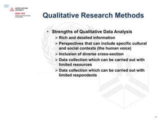 Qualitative Research Methods
• Strengths of Qualitative Data Analysis
 Rich and detailed information
 Perspectives that can include specific cultural
and social contexts (the human voice)
 Inclusion of diverse cross-section
 Data collection which can be carried out with
limited resources
 Data collection which can be carried out with
limited respondents
18
 